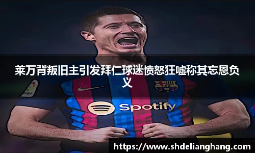 莱万背叛旧主引发拜仁球迷愤怒狂嘘称其忘恩负义